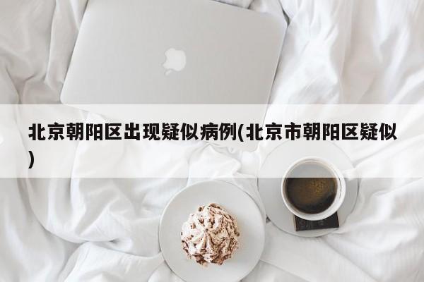 北京朝阳区出现疑似病例(北京市朝阳区疑似)