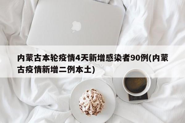 内蒙古本轮疫情4天新增感染者90例(内蒙古疫情新增二例本土)