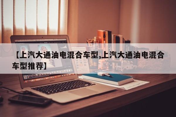 【上汽大通油电混合车型,上汽大通油电混合车型推荐】
