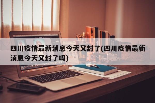四川疫情最新消息今天又封了(四川疫情最新消息今天又封了吗)