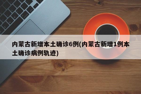 内蒙古新增本土确诊6例(内蒙古新增1例本土确诊病例轨迹)
