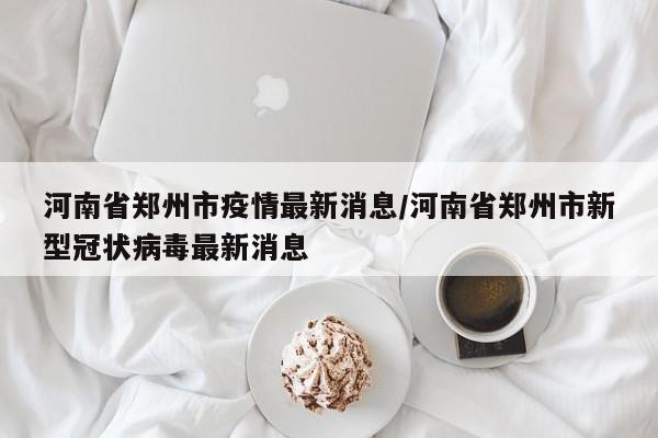 河南省郑州市疫情最新消息/河南省郑州市新型冠状病毒最新消息