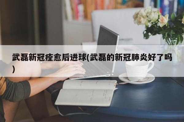 武磊新冠痊愈后进球(武磊的新冠肺炎好了吗)