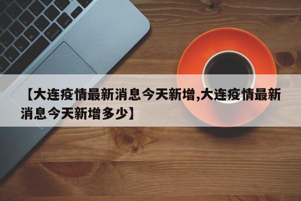【大连疫情最新消息今天新增,大连疫情最新消息今天新增多少】