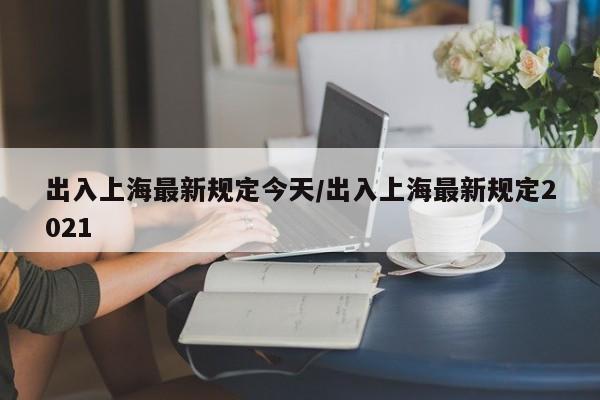 出入上海最新规定今天/出入上海最新规定2021
