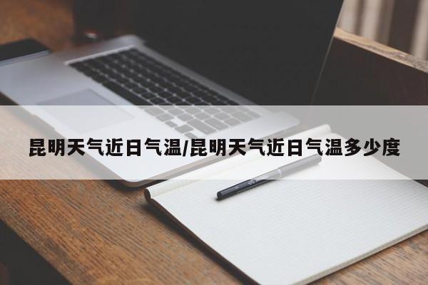 昆明天气近日气温/昆明天气近日气温多少度