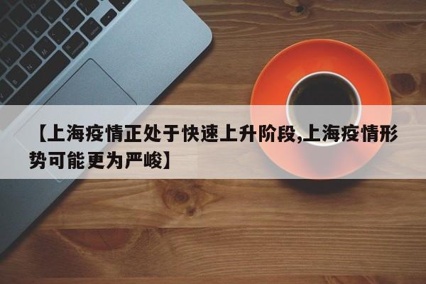 【上海疫情正处于快速上升阶段,上海疫情形势可能更为严峻】