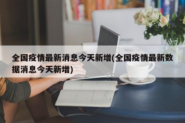 全国疫情最新消息今天新增(全国疫情最新数据消息今天新增)