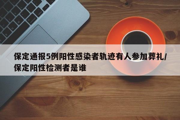 保定通报5例阳性感染者轨迹有人参加葬礼/保定阳性检测者是谁