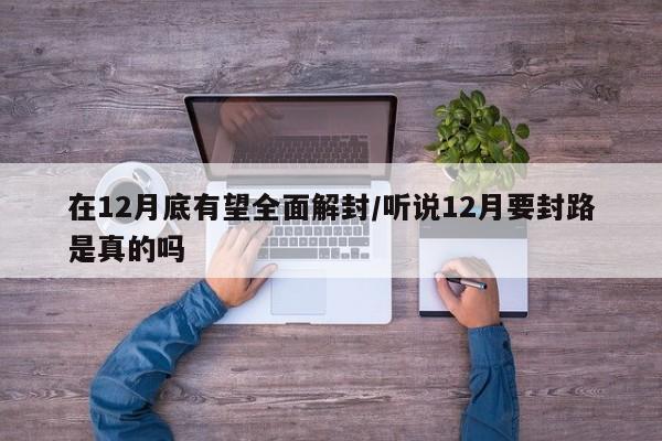 在12月底有望全面解封/听说12月要封路是真的吗