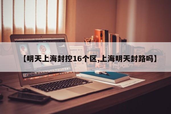 【明天上海封控16个区,上海明天封路吗】