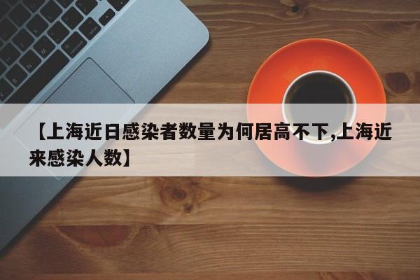 【上海近日感染者数量为何居高不下,上海近来感染人数】