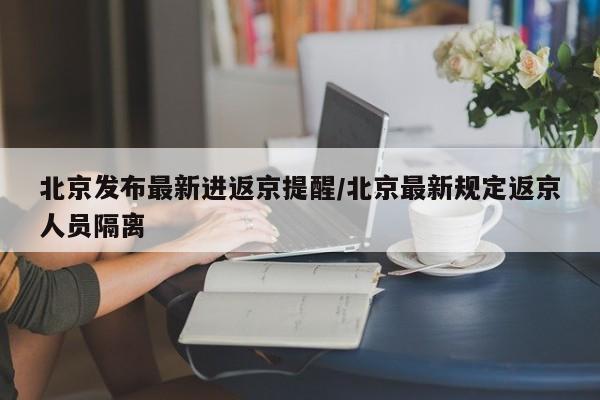 北京发布最新进返京提醒/北京最新规定返京人员隔离