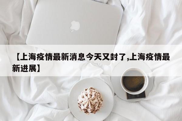 【上海疫情最新消息今天又封了,上海疫情最新进展】