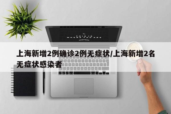 上海新增2例确诊2例无症状/上海新增2名无症状感染者