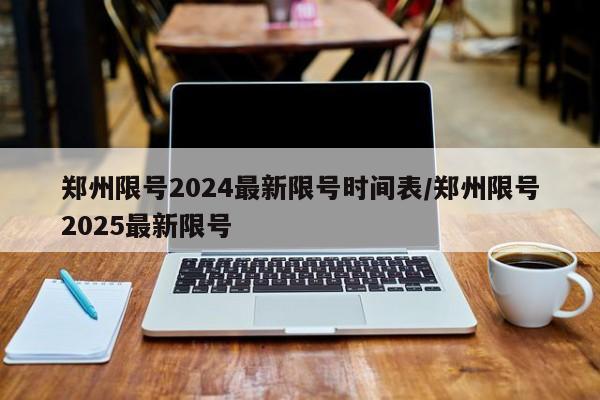 郑州限号2024最新限号时间表/郑州限号2025最新限号