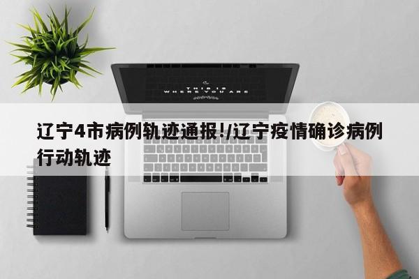 辽宁4市病例轨迹通报!/辽宁疫情确诊病例行动轨迹
