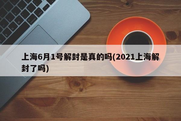 上海6月1号解封是真的吗(2021上海解封了吗)