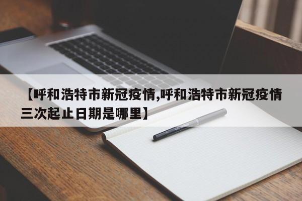 【呼和浩特市新冠疫情,呼和浩特市新冠疫情三次起止日期是哪里】