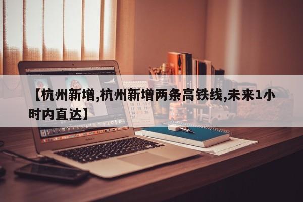 【杭州新增,杭州新增两条高铁线,未来1小时内直达】