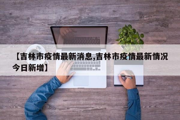 【吉林市疫情最新消息,吉林市疫情最新情况今日新增】