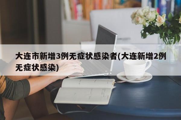 大连市新增3例无症状感染者(大连新增2例无症状感染)