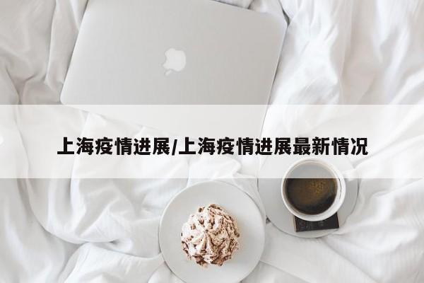 上海疫情进展/上海疫情进展最新情况