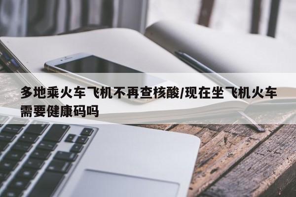多地乘火车飞机不再查核酸/现在坐飞机火车需要健康码吗