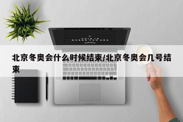 北京冬奥会什么时候结束/北京冬奥会几号结束
