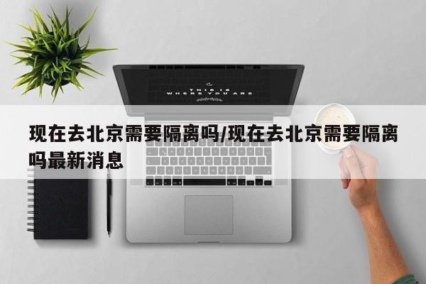 现在去北京需要隔离吗/现在去北京需要隔离吗最新消息