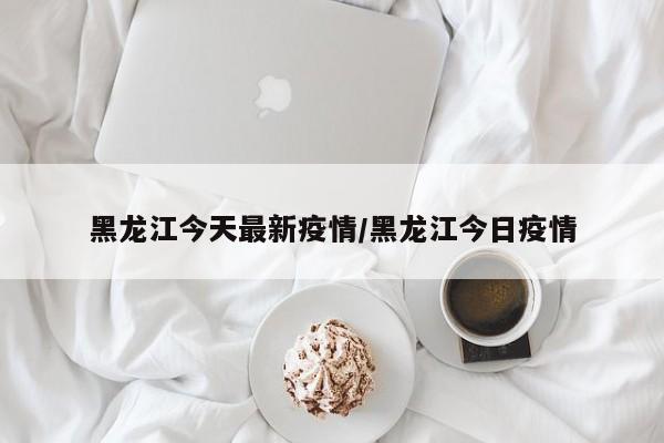 黑龙江今天最新疫情/黑龙江今日疫情