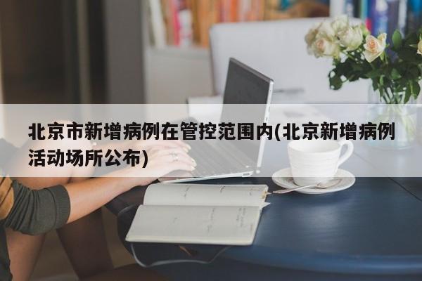 北京市新增病例在管控范围内(北京新增病例活动场所公布)
