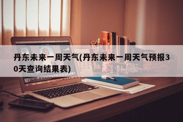 丹东未来一周天气(丹东未来一周天气预报30天查询结果表)