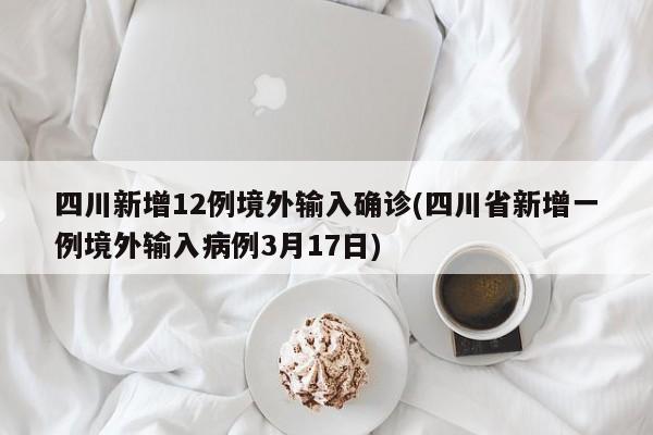 四川新增12例境外输入确诊(四川省新增一例境外输入病例3月17日)