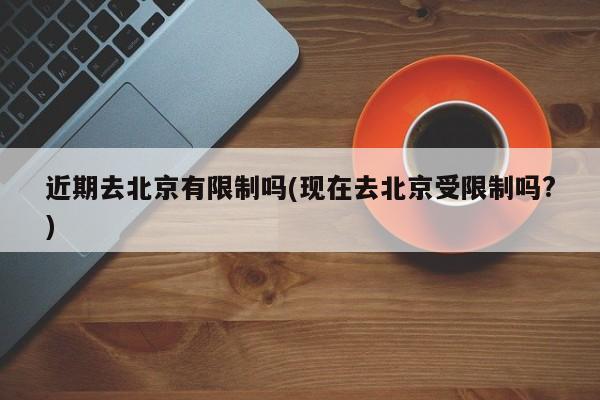 近期去北京有限制吗(现在去北京受限制吗?)