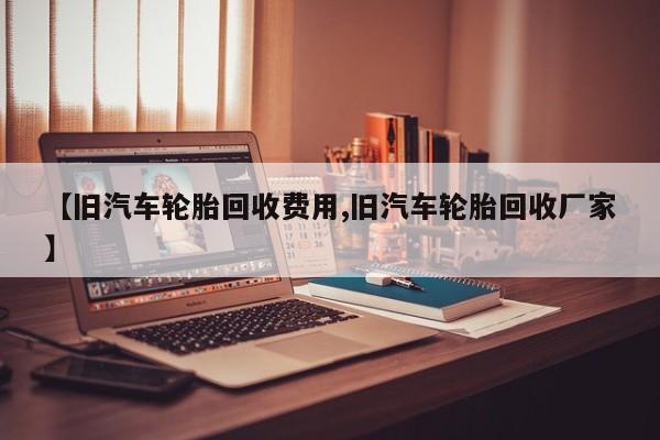 【旧汽车轮胎回收费用,旧汽车轮胎回收厂家】