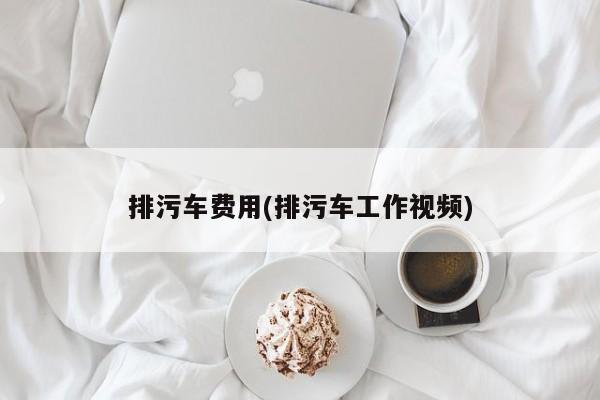 排污车费用(排污车工作视频)