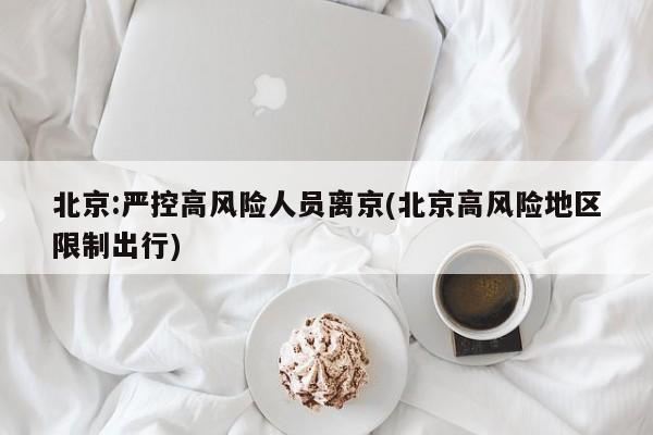 北京:严控高风险人员离京(北京高风险地区限制出行)
