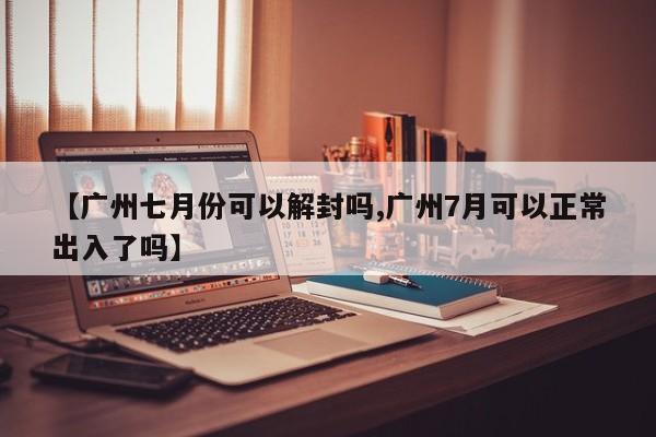 【广州七月份可以解封吗,广州7月可以正常出入了吗】