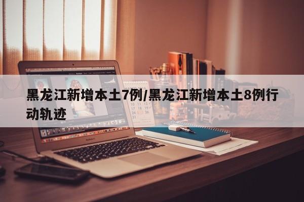 黑龙江新增本土7例/黑龙江新增本土8例行动轨迹