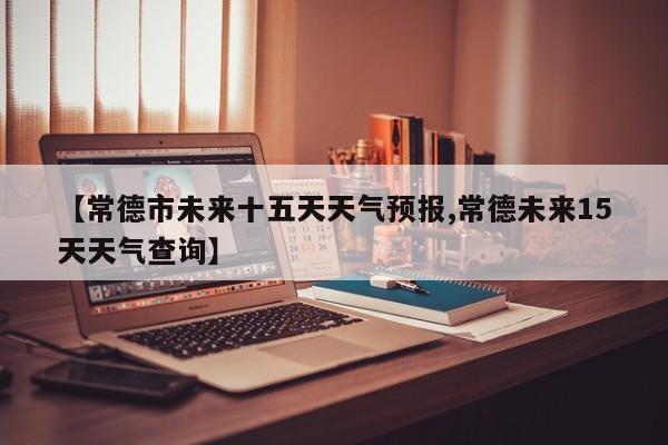 【常德市未来十五天天气预报,常德未来15天天气查询】