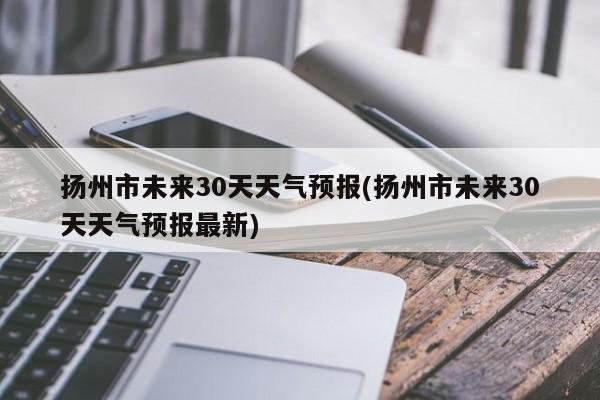 扬州市未来30天天气预报(扬州市未来30天天气预报最新)