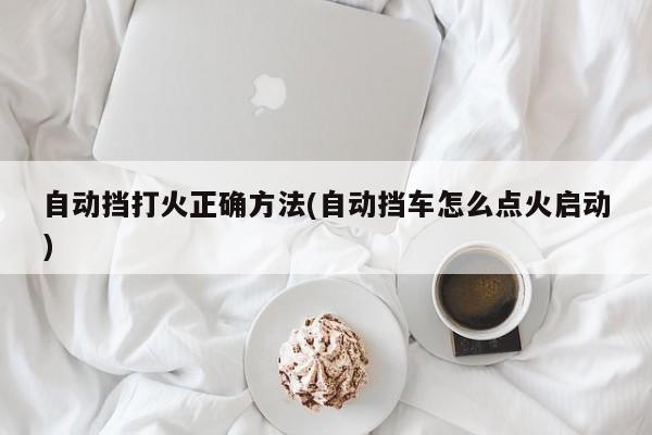 自动挡打火正确方法(自动挡车怎么点火启动)
