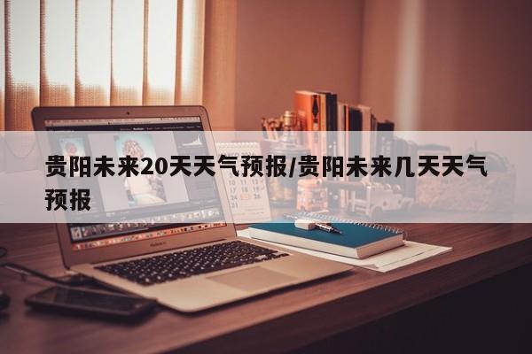 贵阳未来20天天气预报/贵阳未来几天天气预报