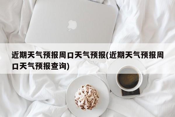 近期天气预报周口天气预报(近期天气预报周口天气预报查询)