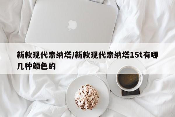 新款现代索纳塔/新款现代索纳塔15t有哪几种颜色的
