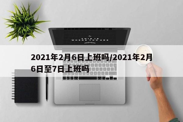 2021年2月6日上班吗/2021年2月6日至7日上班吗
