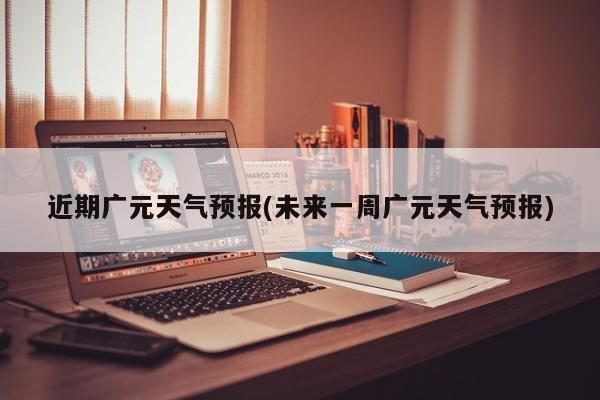 近期广元天气预报(未来一周广元天气预报)
