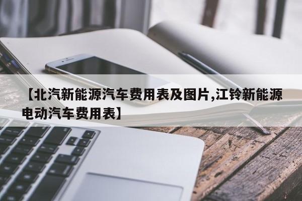 【北汽新能源汽车费用表及图片,江铃新能源电动汽车费用表】