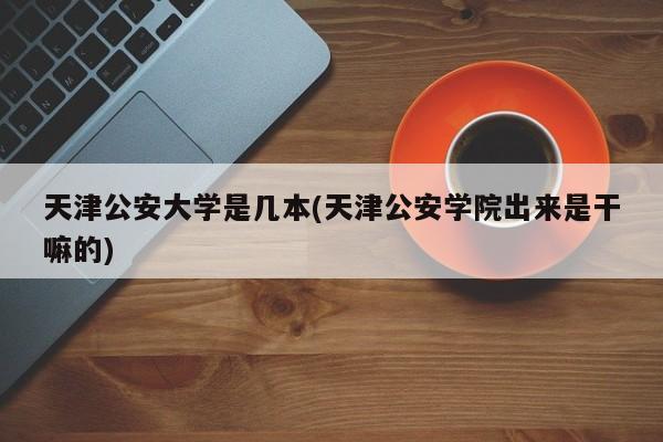 天津公安大学是几本(天津公安学院出来是干嘛的)